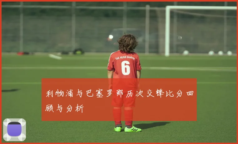 利物浦与巴塞罗那历次交锋比分回顾与分析
