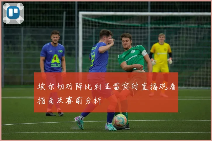 埃尔切对阵比利亚雷实时直播观看指南及赛前分析