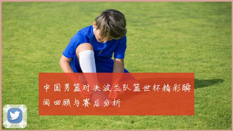 中国男篮对决波兰队篮世杯精彩瞬间回顾与赛后分析