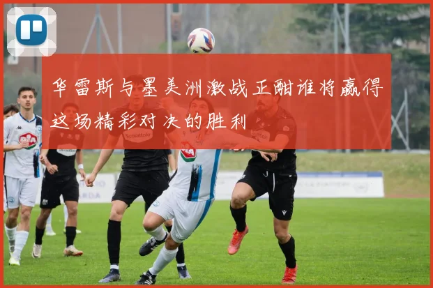 华雷斯与墨美洲激战正酣谁将赢得这场精彩对决的胜利