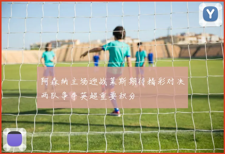 阿森纳主场迎战莱斯期待精彩对决两队争夺英超重要积分