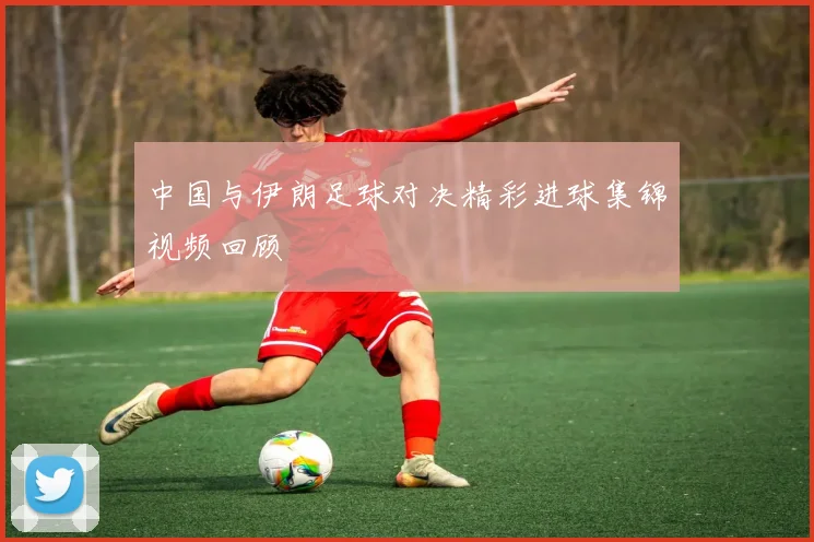 中国与伊朗足球对决精彩进球集锦视频回顾