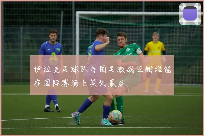 伊拉克足球队与国足激战正酣谁能在国际赛场上笑到最后