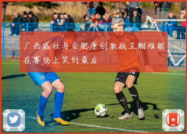 广西威壮与合肥原创激战正酣谁能在赛场上笑到最后