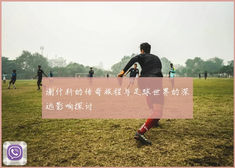 谢什科的传奇旅程与足球世界的深远影响探讨