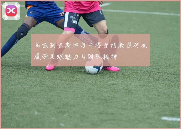 乌兹别克斯坦与卡塔尔的激烈对决展现足球魅力与团队精神
