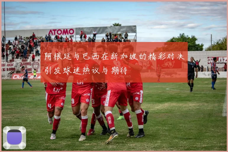 阿根廷与巴西在新加坡的精彩对决引发球迷热议与期待