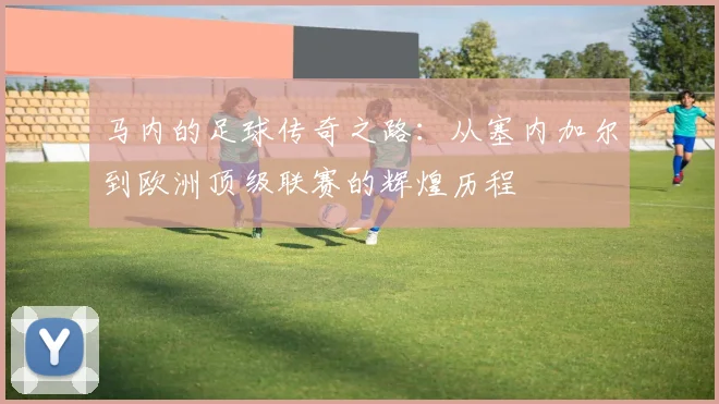 马内的足球传奇之路：从塞内加尔到欧洲顶级联赛的辉煌历程